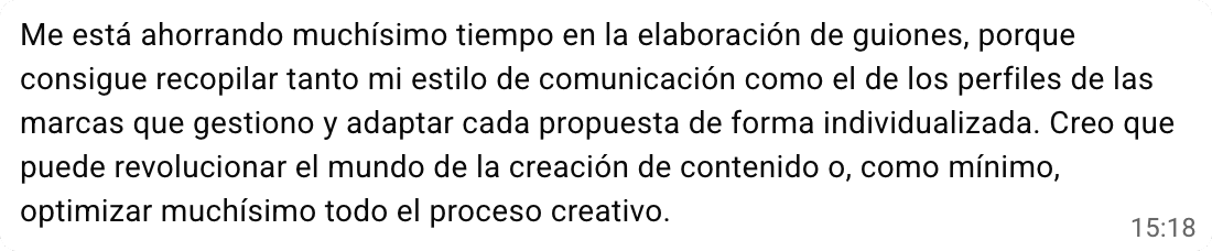 Mensaje de Fanny Penas: «Me está ahorrando muchísimo tiempo en la elaboración de guiones, porque consigue recopilar tanto mi estilo de comunicación como el de los perfiles de las marcas que gestiono y adaptar cada propuesta de forma individualizada. Creo que puede revolucionar el mundo de la creación de contenido o, como mínimo, optimizar muchísimo todo el proceso creativo».
