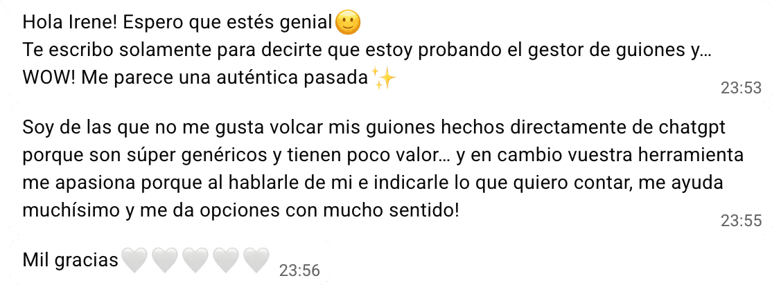 Tres mensajes seguidos de María: «Hola Irene! Espero que estés genial. Te escribo solamente para decirte que estoy probando el gestor de guiones y… WOW! Me parece una auténtica pasada»; «Soy de las que no me gusta volcar mis guiones hechos directamente de chatgpt porque son súper genéricos y tienen poco valor… y en cambio vuestra herramienta me apasiona porque al hablarle de mi e indicarle lo que quiero contar, me ayuda muchísimo y me da opciones con mucho sentido!»; y «Mil gracias».